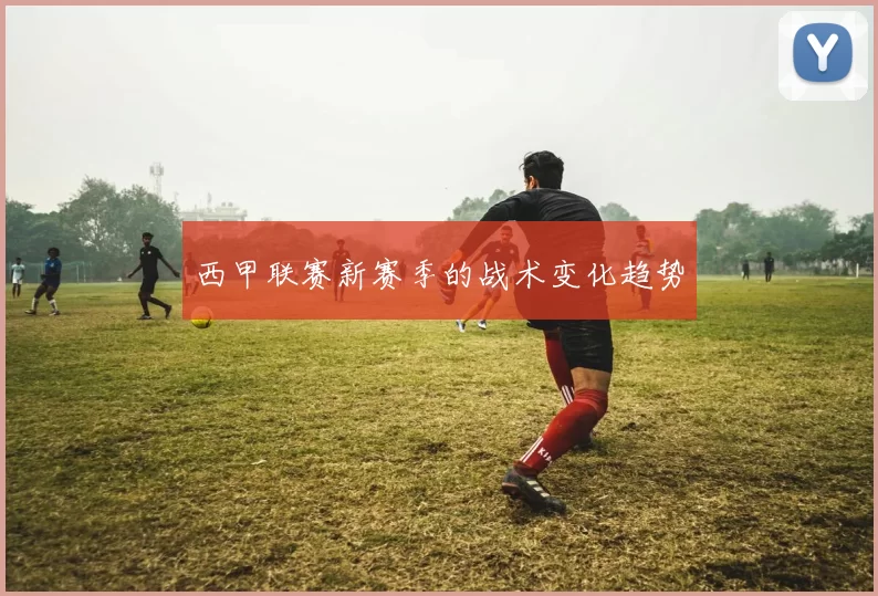西甲联赛新赛季的战术变化趋势