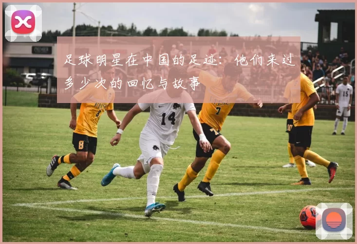 足球明星在中国的足迹：他们来过多少次的回忆与故事
