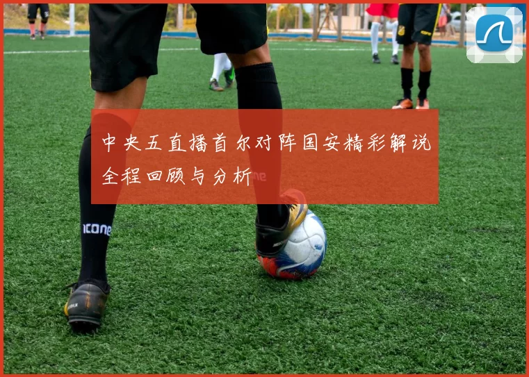 中央五直播首尔对阵国安精彩解说全程回顾与分析