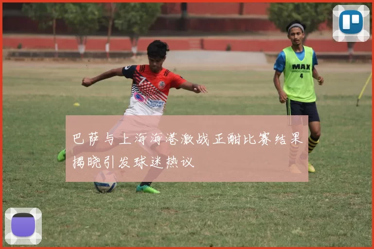 巴萨与上海海港激战正酣比赛结果揭晓引发球迷热议