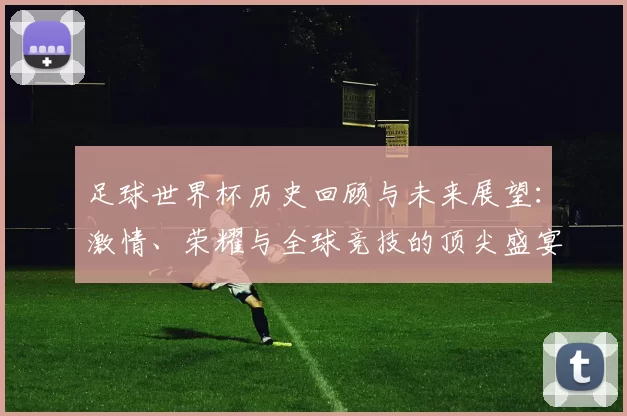足球世界杯历史回顾与未来展望：激情、荣耀与全球竞技的顶尖盛宴