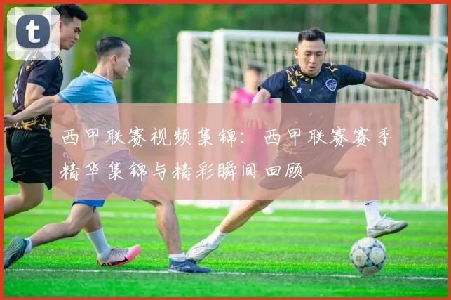 西甲联赛视频集锦：西甲联赛赛季精华集锦与精彩瞬间回顾