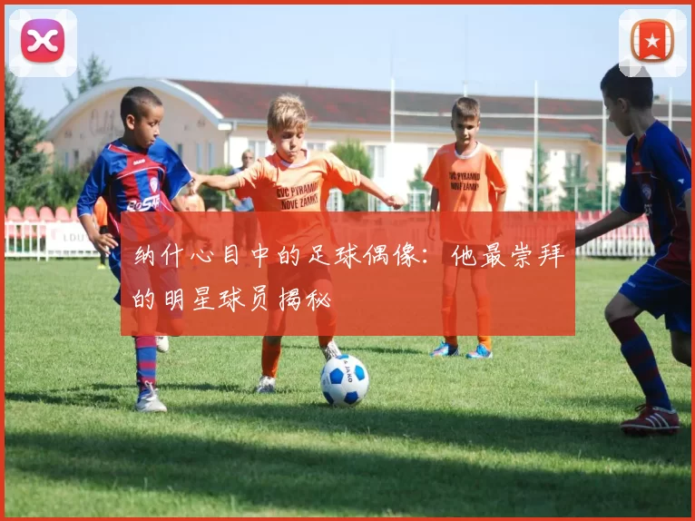 纳什心目中的足球偶像：他最崇拜的明星球员揭秘