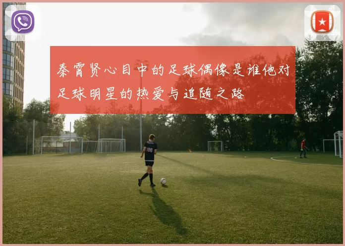 秦霄贤心目中的足球偶像是谁他对足球明星的热爱与追随之路