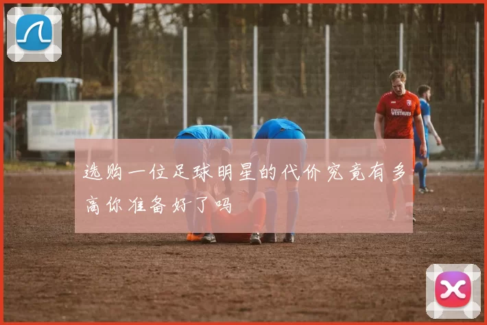 选购一位足球明星的代价究竟有多高你准备好了吗