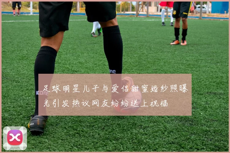 足球明星儿子与爱侣甜蜜婚纱照曝光引发热议网友纷纷送上祝福