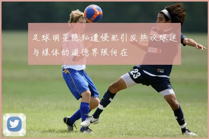 足球明星隐私遭侵犯引发热议球迷与媒体的道德界限何在