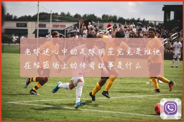 老球迷心中的足球明星究竟是谁他在绿茵场上的传奇故事是什么