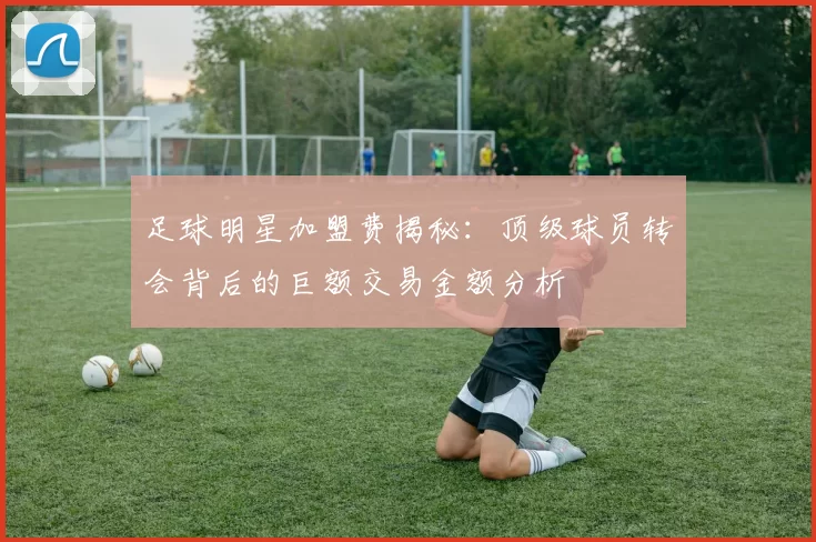 足球明星加盟费揭秘：顶级球员转会背后的巨额交易金额分析