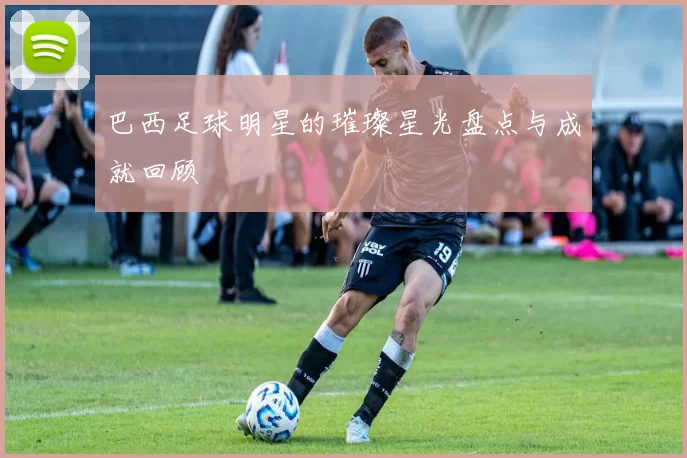 巴西足球明星的璀璨星光盘点与成就回顾