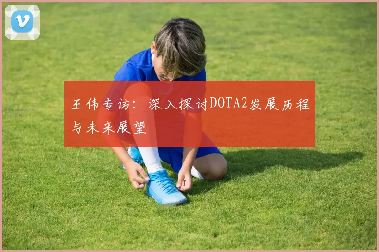 王伟专访：深入探讨DOTA2发展历程与未来展望