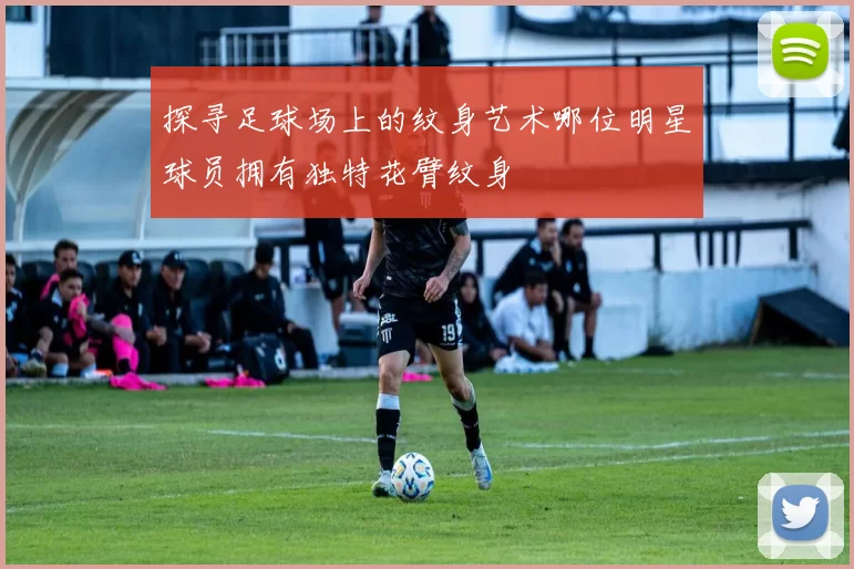 探寻足球场上的纹身艺术哪位明星球员拥有独特花臂纹身