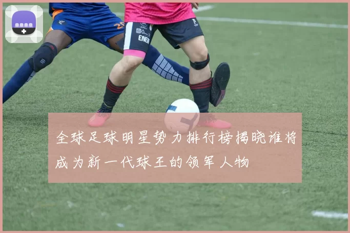 全球足球明星势力排行榜揭晓谁将成为新一代球王的领军人物