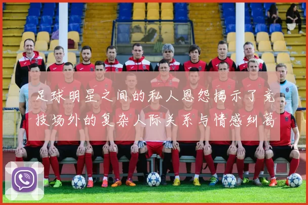 足球明星之间的私人恩怨揭示了竞技场外的复杂人际关系与情感纠葛