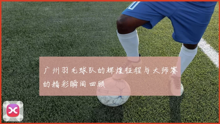 广州羽毛球队的辉煌征程与大师赛的精彩瞬间回顾