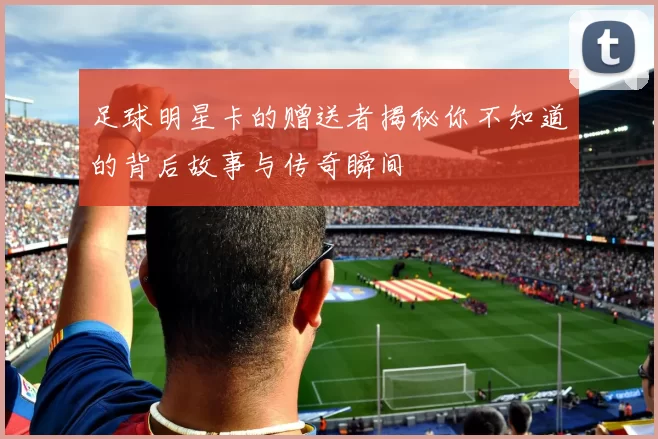 足球明星卡的赠送者揭秘你不知道的背后故事与传奇瞬间