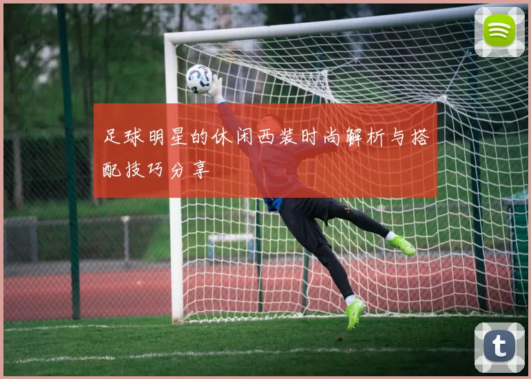 足球明星的休闲西装时尚解析与搭配技巧分享