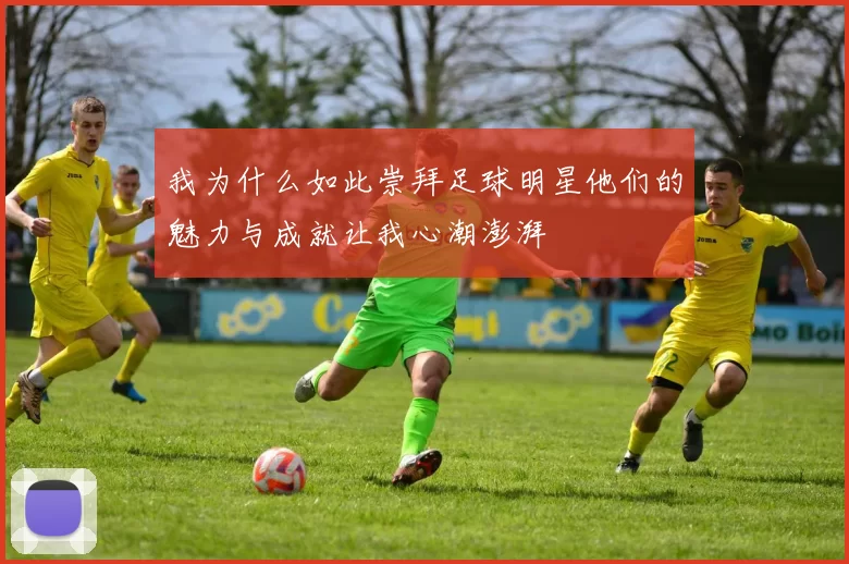 我为什么如此崇拜足球明星他们的魅力与成就让我心潮澎湃