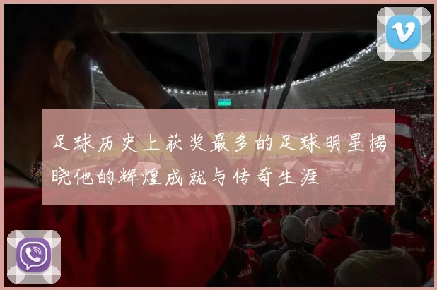 足球历史上获奖最多的足球明星揭晓他的辉煌成就与传奇生涯