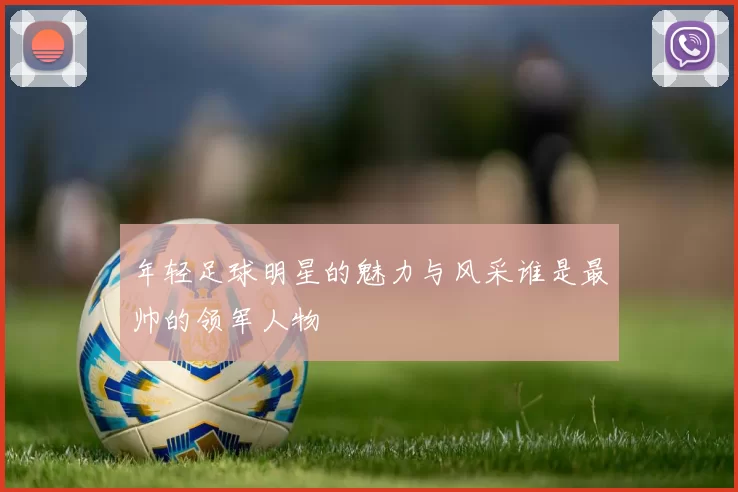 年轻足球明星的魅力与风采谁是最帅的领军人物