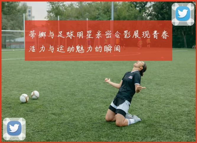 蒂娜与足球明星亲密合影展现青春活力与运动魅力的瞬间