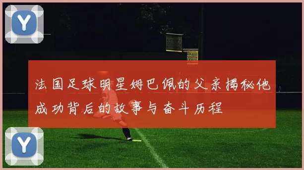 法国足球明星姆巴佩的父亲揭秘他成功背后的故事与奋斗历程
