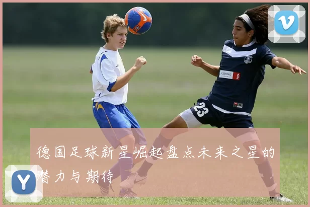 德国足球新星崛起盘点未来之星的潜力与期待