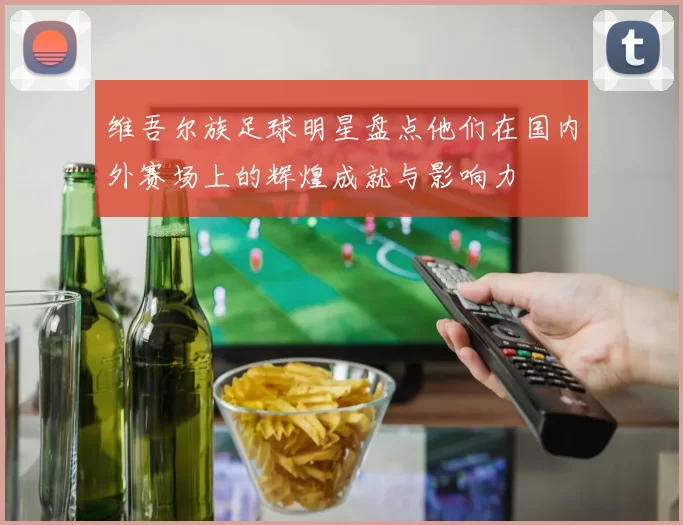 维吾尔族足球明星盘点他们在国内外赛场上的辉煌成就与影响力