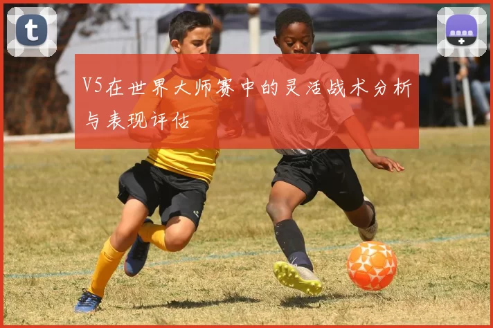 V5在世界大师赛中的灵活战术分析与表现评估