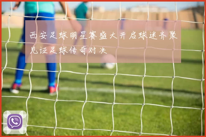 西安足球明星赛盛大开启球迷齐聚见证足球传奇对决