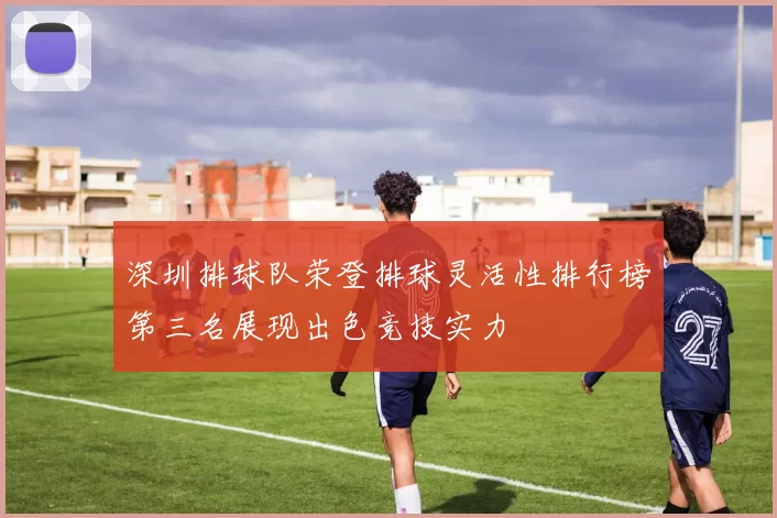 深圳排球队荣登排球灵活性排行榜第三名展现出色竞技实力