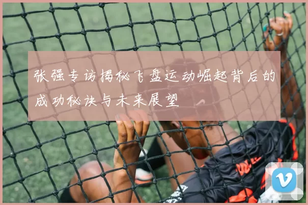 张强专访揭秘飞盘运动崛起背后的成功秘诀与未来展望