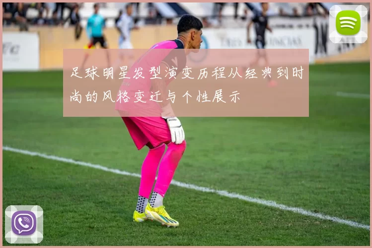 足球明星发型演变历程从经典到时尚的风格变迁与个性展示