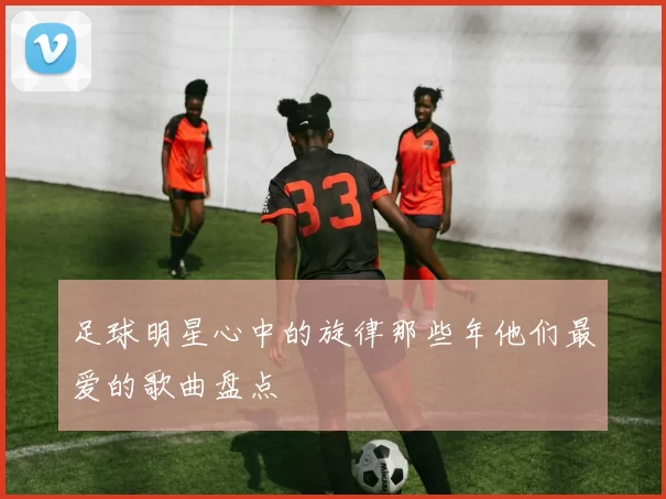 足球明星心中的旋律那些年他们最爱的歌曲盘点