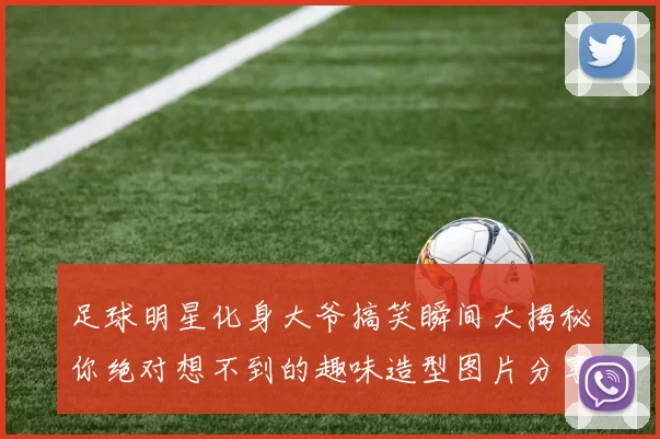足球明星化身大爷搞笑瞬间大揭秘你绝对想不到的趣味造型图片分享