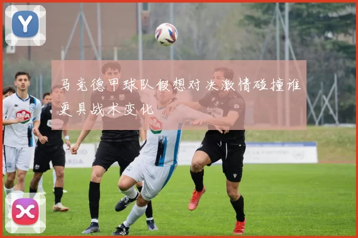 马竞德甲球队假想对决激情碰撞谁更具战术变化