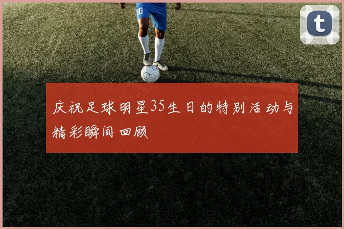 庆祝足球明星35生日的特别活动与精彩瞬间回顾