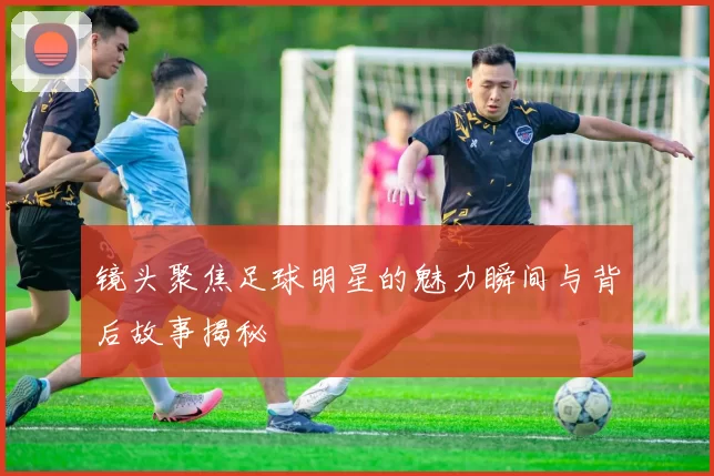 镜头聚焦足球明星的魅力瞬间与背后故事揭秘