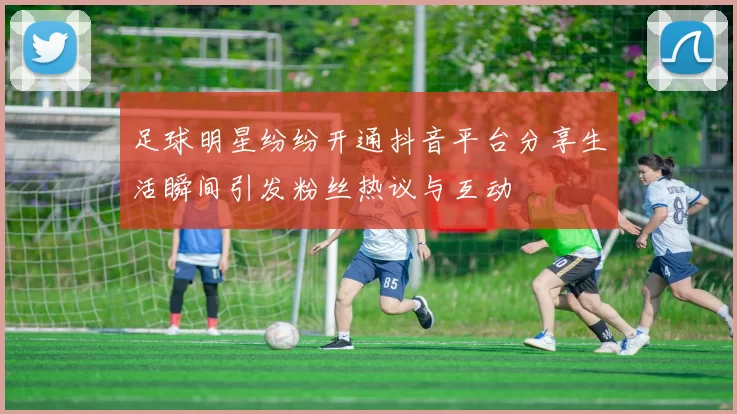 足球明星纷纷开通抖音平台分享生活瞬间引发粉丝热议与互动