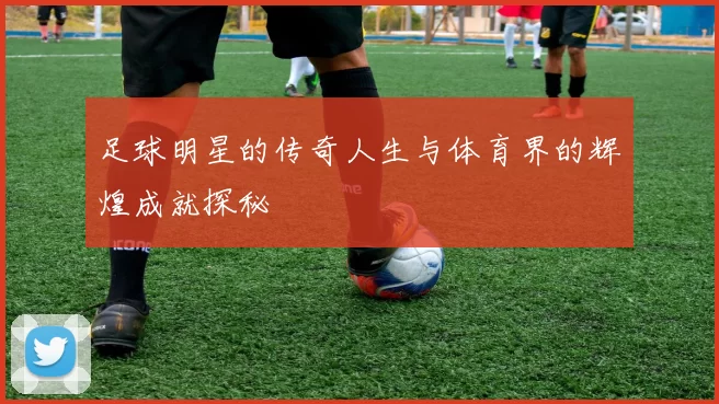 足球明星的传奇人生与体育界的辉煌成就探秘
