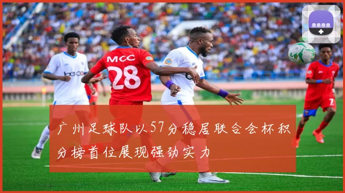 广州足球队以57分稳居联合会杯积分榜首位展现强劲实力