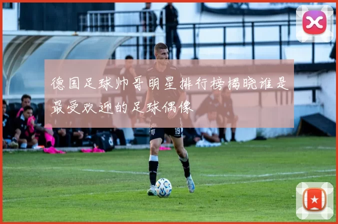 德国足球帅哥明星排行榜揭晓谁是最受欢迎的足球偶像