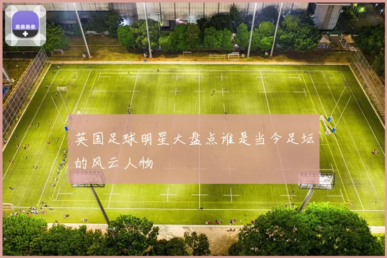 英国足球明星大盘点谁是当今足坛的风云人物