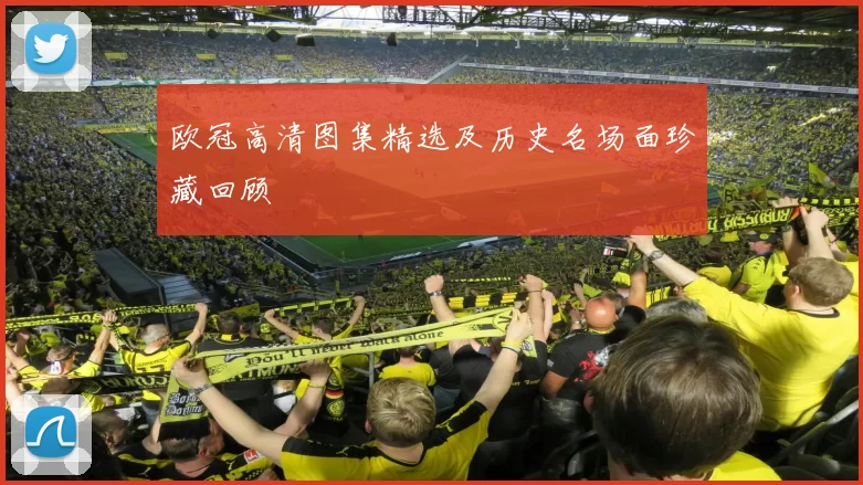 欧冠高清图集精选及历史名场面珍藏回顾