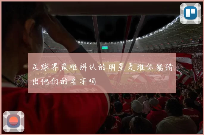 足球界最难辨认的明星是谁你能猜出他们的名字吗