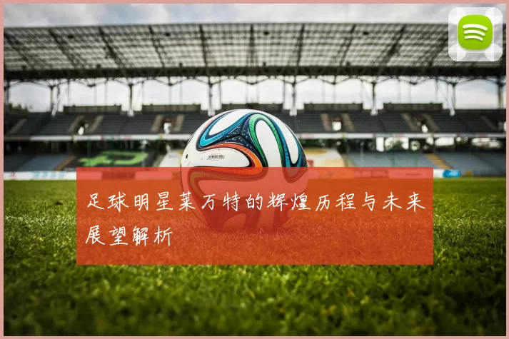 足球明星莱万特的辉煌历程与未来展望解析
