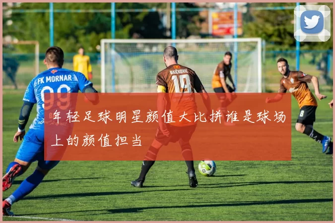 年轻足球明星颜值大比拼谁是球场上的颜值担当