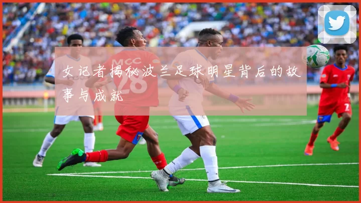 女记者揭秘波兰足球明星背后的故事与成就