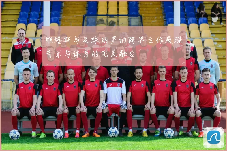 维塔斯与足球明星的跨界合作展现音乐与体育的完美融合