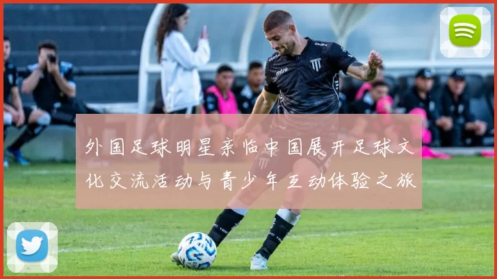 外国足球明星亲临中国展开足球文化交流活动与青少年互动体验之旅